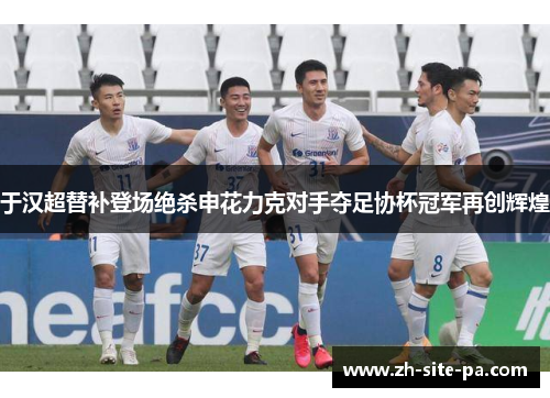 于汉超替补登场绝杀申花力克对手夺足协杯冠军再创辉煌