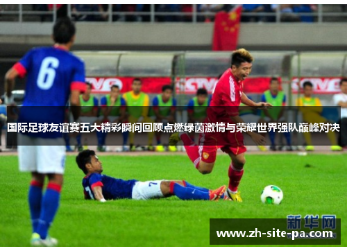 国际足球友谊赛五大精彩瞬间回顾点燃绿茵激情与荣耀世界强队巅峰对决