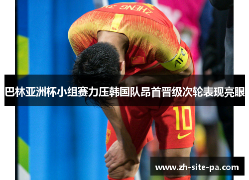 巴林亚洲杯小组赛力压韩国队昂首晋级次轮表现亮眼