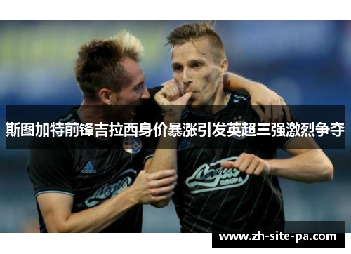 斯图加特前锋吉拉西身价暴涨引发英超三强激烈争夺 斯图加特前锋吉拉西身价暴涨引发英超三强激烈争夺